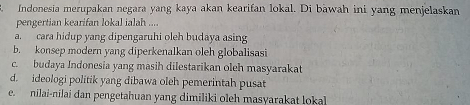 Indonesia merupakan negara yang kaya akan kearifan lokal. Di bawah ini yang menjelaskan
pengertian kearifan lokal ialah ....
a. cara hidup yang dipengaruhi oleh budaya asing
b. konsep modern yang diperkenalkan oleh globalisasi
c. budaya Indonesia yang masih dilestarikan oleh masyarakat
d. ideologi politik yang dibawa oleh pemerintah pusat
e. nilai-nilai dan pengetahuan yang dimiliki oleh masyarakat lokal