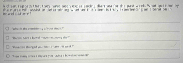 A client reports that they have been experiencing diarrhea for the past week. What question by 
the nurse will assist in determining whèther this client is truly expériencing an alteration in 
bowel pattern? 
"What is the consistency of your stools?" 
"Do you have a bowel movement every day?" 
"Have you changed your food intake this week?" 
"How many times a day are you having a bowel movement?"