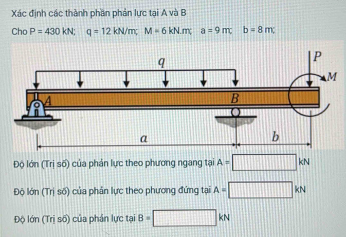 Xác định các thành phần phản lực tại A và B
Cho P=430kN; q=12kN/m; M=6kN.m; a=9m; b=8m;
Độ lớn (Trị số) của phản lực theo phương ngang tại A=□ kN
Độ lớn (Trị số) của phản lực theo phương đứng tại A=□ kN
Độ lớn (Trị số) của phản lực tại B=□ kN