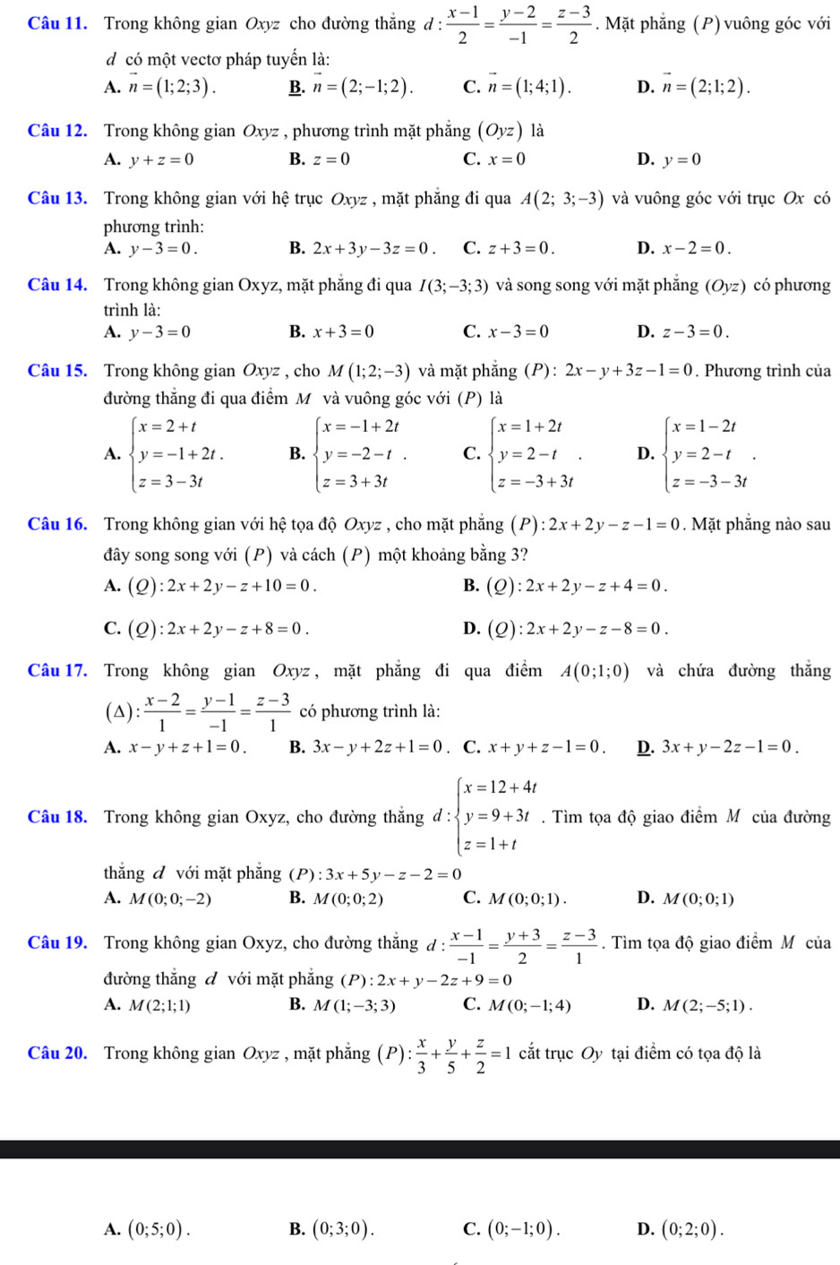 Trong không gian Oxyz cho đường thắng d :  (x-1)/2 = (y-2)/-1 = (z-3)/2 . Mặt phẳng (P) vuông góc với
dcó một vectơ pháp tuyển là:
A. vector n=(1;2;3). B. n=(2;-1;2). C. vector n=(1;4;1). D. vector n=(2;1;2).
Câu 12. Trong không gian Oxyz , phương trình mặt phẳng (Oyz) là
A. y+z=0 B. z=0 C. x=0 D. y=0
Câu 13. Trong không gian với hệ trục Oxyz , mặt phăng đi qua A(2;3;-3) và vuông góc với trục Ox có
phương trình:
A. y-3=0. B. 2x+3y-3z=0. C. z+3=0. D. x-2=0.
Câu 14. Trong không gian Oxyz, mặt phẳng đi qua I(3;-3;3) và song song với mặt phẳng (Oyz) có phương
trình là:
A. y-3=0 B. x+3=0 C. x-3=0 D. z-3=0.
Câu 15. Trong không gian Oxyz , cho M(1;2;-3) và mặt phẳng (P):2x-y+3z-1=0. Phương trình của
đường thắng đi qua điểm Mỹ và vuông góc với (P) là
A. beginarrayl x=2+t y=-1+2t. z=3-3tendarray. B. beginarrayl x=-1+2t y=-2-t. z=3+3tendarray. C. beginarrayl x=1+2t y=2-t z=-3+3tendarray. . D. beginarrayl x=1-2t y=2-t z=-3-3tendarray. .
Câu 16. Trong không gian với hệ tọa độ Oxyz , cho mặt phẳng (P) :2x+2y-z-1=0. Mặt phẳng nào sau
đây song song với (P) và cách (P) một khoảng bằng 3?
A. (Q):2x+2y-z+10=0. B. (Q):2x+2y-z+4=0.
C. (Q):2x+2y-z+8=0. D. (Q):2x+2y-z-8=0.
Câu 17. Trong không gian Oxy vz , mặt phẳng đi qua điểm A(0;1;0) và chứa đường thắng
(△):  (x-2)/1 = (y-1)/-1 = (z-3)/1  có phương trình là:
A. x-y+z+1=0. B. 3x-y+2z+1=0. C. x+y+z-1=0. D. 3x+y-2z-1=0.
Câu 18. Trong không gian Oxyz, cho đường thắng đ: beginarrayl x=12+4t y=9+3t z=1+tendarray.. Tìm tọa độ giao điểm M của đường
thắng đ với mặt phẳng (P) :3x+5y-z-2=0
A. M(0;0;-2) B. M(0;0;2) C. M(0;0;1). D. M(0;0;1)
Câu 19. Trong không gian Oxyz, cho đường thắng d: (x-1)/-1 = (y+3)/2 = (z-3)/1 . Tìm tọa độ giao điểm Mô của
đường thắng đ với mặt phẳng (P):2x+y-2z+9=0
A. M(2;1;1) B. M(1;-3;3) C. M(0;-1;4) D. M(2;-5;1).
Câu 20. Trong không gian Oxyz , mặt phẳng (P): x/3 + y/5 + z/2 =1 cắt trục Oy tại điểm có tọa độ là
A. (0;5;0). B. (0;3;0). C. (0;-1;0). D. (0;2;0).