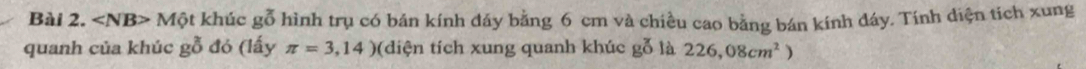 Mphi t khúc gỗ hình trụ có bán kính dáy bằng 6 cm và chiều cao bằng bán kính đây. Tính diện tích xung 
quanh của khúc gỗ đó (lấy π =3,14) (diện tích xung quanh khúc gỗ là 226,08cm^2