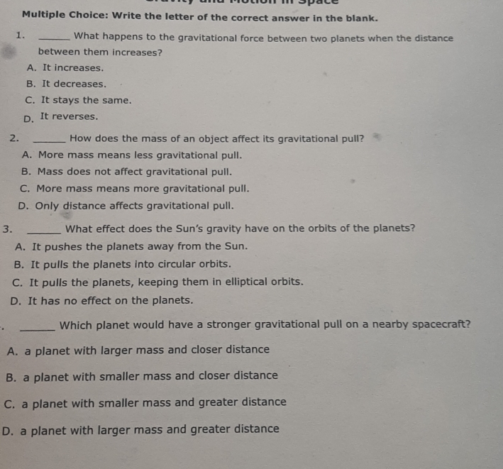 Write the letter of the correct answer in the blank.
1. _What happens to the gravitational force between two planets when the distance
between them increases?
A. It increases.
B. It decreases
C. It stays the same.
D. It reverses.
2. _How does the mass of an object affect its gravitational pull?
A. More mass means less gravitational pull.
B. Mass does not affect gravitational pull.
C. More mass means more gravitational pull.
D. Only distance affects gravitational pull.
3. _What effect does the Sun's gravity have on the orbits of the planets?
A. It pushes the planets away from the Sun.
B. It pulls the planets into circular orbits.
C. It pulls the planets, keeping them in elliptical orbits.
D. It has no effect on the planets.
_Which planet would have a stronger gravitational pull on a nearby spacecraft?
A. a planet with larger mass and closer distance
B. a planet with smaller mass and closer distance
C. a planet with smaller mass and greater distance
D. a planet with larger mass and greater distance