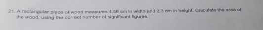 A rectangular piece of wood measures 4.56 cm in width and 2.3 cm in height. Calculate the area of 
the wood, using the correct number of significant figures.