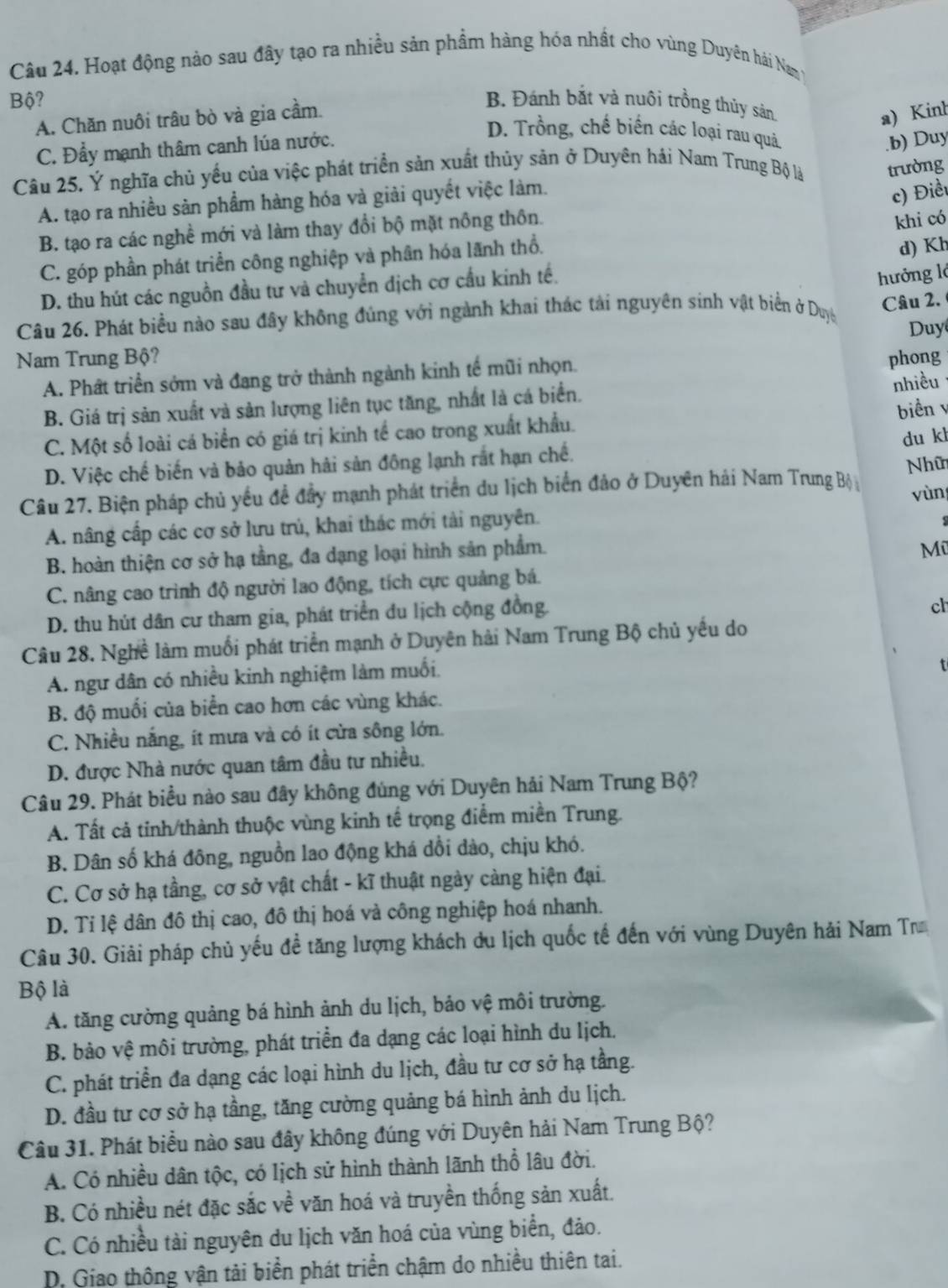 Hoạt động nào sau đây tạo ra nhiều sản phầm hàng hóa nhất cho vùng Duyên hải Namy
Bộ? B. Đánh bắt và nuôi trồng thúy sản
A. Chăn nuôi trâu bò và gia cầm.
a) Kinh
C. Đẩy mạnh thâm canh lúa nước.
D. Trồng, chế biến các loại rau quả
.b) Duy
Câu 25. Ý nghĩa chủ yếu của việc phát triển sản xuất thủy sản ở Duyên hải Nam Trung Bộ là trường
A. tạo ra nhiều sản phẩm hàng hóa và giải quyết việc làm.
c) Điều
B. tạo ra các nghề mới và làm thay đổi bộ mặt nông thôn.
khi có
C. góp phần phát triển công nghiệp và phân hóa lãnh thổ.
d) Kh
D. thu hút các nguồn đầu tư và chuyển dịch cơ cầu kinh tế.
hưởng lớ
Câu 26. Phát biểu nào sau đây không đủng với ngành khai thác tải nguyên sinh vật biển ở Duyệ
Câu 2.
Duy
Nam Trung Bộ? phong
A. Phất triển sớm và đạng trở thành ngành kinh tế mũi nhọn.
B. Giá trị sản xuất và sản lượng liên tục tăng, nhất là cá biển.
nhiều
biển v
C. Một số loài cá biển có giá trị kinh tế cao trong xuất khẩu.
D. Việc chế biến và bảo quản hải sản đông lạnh rắt hạn chế. du kh
Nhữ
Câu 27. Biện pháp chủ yều đề đầy mạnh phát triển du lịch biển đảo ở Duyên hải Nam Trung Bộ yùn
A. nâng cấp các cơ sở lưu trú, khai thác mới tài nguyên.
B. hoàn thiện cơ sở hạ tằng, đa dạng loại hình sản phẩm.
Mũ
C. nâng cao trình độ người lao động, tích cực quảng bá.
D. thu hút dân cư tham gia, phát triển du lịch cộng đồng
ch
Câu 28. Nghề làm muối phát triển mạnh ở Duyên hải Nam Trung Bộ chủ yếu do
A. ngư dân có nhiều kinh nghiệm làm muối,
t
B. độ muối của biển cao hơn các vùng khác.
C. Nhiều nắng, ít mưa và có ít cửa sông lớn.
D. được Nhà nước quan tâm đầu tư nhiều.
Câu 29. Phát biểu nào sau đây không đùng với Duyên hải Nam Trung Bộ?
A. Tất cả tinh/thành thuộc vùng kinh tế trọng điểm miền Trung.
B. Dân số khá đông, nguồn lao động khá dổi dào, chịu khó.
C. Cơ sở hạ tầng, cơ sở vật chất - kĩ thuật ngày càng hiện đại.
D. Tỉ lệ dân đô thị cao, đô thị hoá và công nghiệp hoá nhanh.
Câu 30. Giải pháp chủ yếu đề tăng lượng khách du lịch quốc tế đến với vùng Duyên hải Nam Tr
Bộ là
A. tăng cường quảng bá hình ảnh du lịch, bảo vệ môi trường.
B. bảo vệ môi trường, phát triển đa dạng các loại hình du lịch.
C. phát triển đa dạng các loại hình du lịch, đầu tư cơ sở hạ tầng.
D. đầu tư cơ sở hạ tầng, tăng cường quảng bá hình ảnh du lịch.
Câu 31. Phát biểu nào sau đây không đúng với Duyên hải Nam Trung Bộ?
A. Có nhiều dân tộc, có lịch sử hình thành lãnh thổ lâu đời.
B. Có nhiều nét đặc sắc về văn hoá và truyền thống sản xuất.
C. Có nhiều tài nguyên du lịch văn hoá của vùng biển, đảo.
D. Giao thông vận tải biển phát triển chậm do nhiều thiên tai.