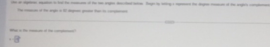 Use an sigebrax, equation to lind the measurs of the two angles described trlow. Degn by letting a repreent the degres measure of the angle's complemens 
The mesure of the angle i 67 degrees greest than to compsement 
What is the measure of the complement? 
. -8