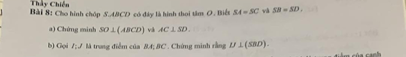 Thầy Chiến 
Bài 8: Cho hình chóp S. ABCD có đáy là hình thoi tâm O. Biết SA=SC và SB=SD, 
a) Chứng minh SO⊥ (ABCD) và AC⊥ SD. 
b) Gọi Z; J là trung điểm của BA; BC. Chứng minh rang ' IJ⊥ (SBD). 
m cúa canh