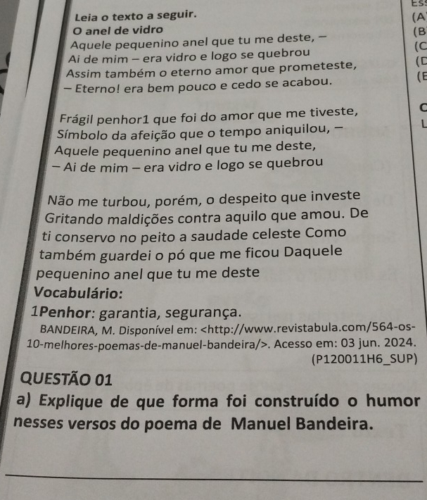 Es: 
Leia o texto a seguir. 
(A 
O anel de vidro 
Aquele pequenino anel que tu me deste, - 
(B 
(C 
Ai de mim - era vidro e logo se quebrou 
Assim também o eterno amor que prometeste, (C 
- Eterno! era bem pouco e cedo se acabou. 
(E 
Frágil penhor1 que foi do amor que me tiveste, C 
Símbolo da afeição que o tempo aniquilou, - 

Aquele pequenino anel que tu me deste, 
- Ai de mim - era vidro e logo se quebrou 
Não me turbou, porém, o despeito que investe 
Gritando maldições contra aquilo que amou. De 
ti conservo no peito a saudade celeste Como 
também guardei o pó que me ficou Daquele 
pequenino anel que tu me deste 
Vocabulário: 
1Penhor: garantia, segurança. 
BANDEIRA, M. Disponível em:. Acesso em: 03 jun. 2024. 
(P120011H6_SUP) 
QUeSTÃO 01 
a) Explique de que forma foi construído o humor 
nesses versos do poema de Manuel Bandeira. 
_