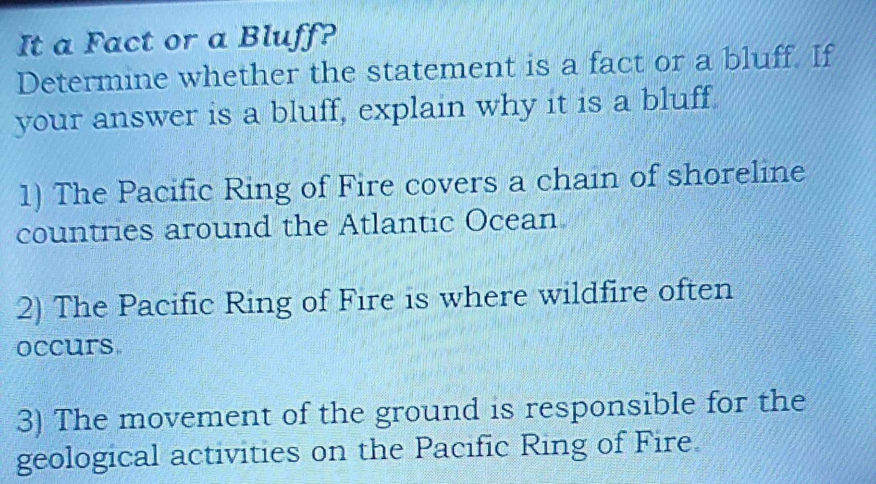 It a Fact or a Bluff? 
Determine whether the statement is a fact or a bluff. If 
your answer is a bluff, explain why it is a bluff 
1) The Pacific Ring of Fire covers a chain of shoreline 
countries around the Atlantic Ocean 
2) The Pacific Ring of Fire is where wildfire often 
occurs 
3) The movement of the ground is responsible for the 
geological activities on the Pacific Ring of Fire