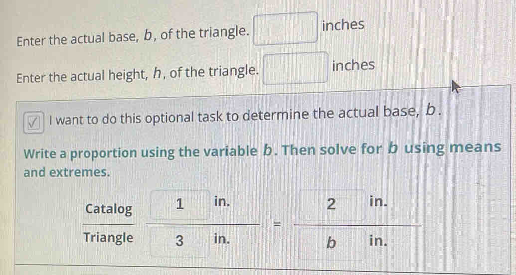 Enter the actual base, b, of the triangle. □ inches
Enter the actual height, h, of the triangle. □ inches
√ I want to do this optional task to determine the actual base, b. 
Write a proportion using the variable b. Then solve for b using means 
and extremes.
 Catalog /Triangle  frac  1in. 3in.=frac  2in. bin.
=□