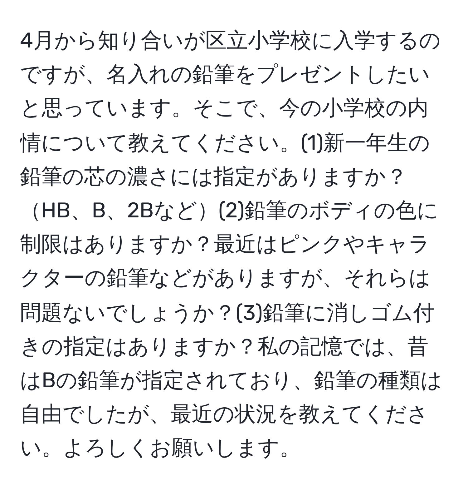 4月から知り合いが区立小学校に入学するのですが、名入れの鉛筆をプレゼントしたいと思っています。そこで、今の小学校の内情について教えてください。(1)新一年生の鉛筆の芯の濃さには指定がありますか？HB、B、2Bなど(2)鉛筆のボディの色に制限はありますか？最近はピンクやキャラクターの鉛筆などがありますが、それらは問題ないでしょうか？(3)鉛筆に消しゴム付きの指定はありますか？私の記憶では、昔はBの鉛筆が指定されており、鉛筆の種類は自由でしたが、最近の状況を教えてください。よろしくお願いします。