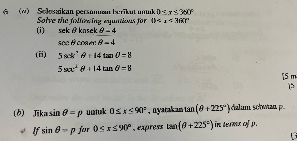 6 (a) Selesaikan persamaan berikut untuk 0≤ x≤ 360°
Solve the following equations for 0≤ x≤ 360°
(i) sekθ kosekθ =4
sec θ cosec θ =4
(ii) 5sec k^2θ +14tan θ =8
5sec^2θ +14tan θ =8
[5 m 
[5 
(b) Jika sin θ =p untuk 0≤ x≤ 90° , nyatakan tan (θ +225°) dalam sebutan p. 
If sin θ =p for 0≤ x≤ 90° , express tan (θ +225°) in terms of p. 
[3