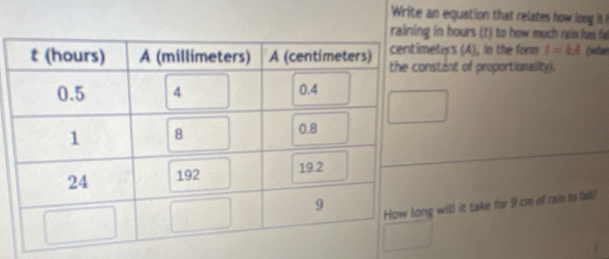 Write an equation that relates how long it ! 
in hours (t) to how much raim has fa 
eters (4), in the form l=kA whe 
nstant of proportionality). 
g will it take for 9 cm of rain to fall!