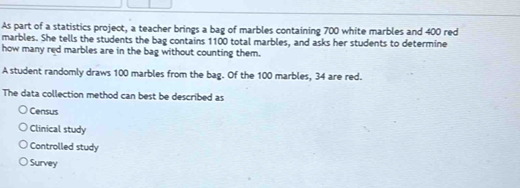 As part of a statistics project, a teacher brings a bag of marbles containing 700 white marbles and 400 red
marbles. She tells the students the bag contains 1100 total marbles, and asks her students to determine
how many red marbles are in the bag without counting them.
A student randomly draws 100 marbles from the bag. Of the 100 marbles, 34 are red.
The data collection method can best be described as
Census
Clinical study
Controlled study
Survey