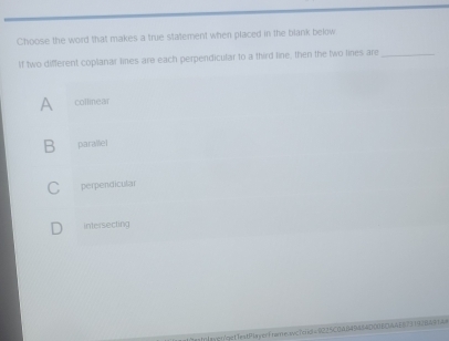 Choose the word that makes a true statement when placed in the blank below
If two different coplanar lines are each perpendicular to a third line, then the two lines are_
A collinear
B parallel
C perpendicular
intersecting
tlay::/get1estPlayer1tare.svc7eio= 0225C0A04944D00BDAAEB7319784914