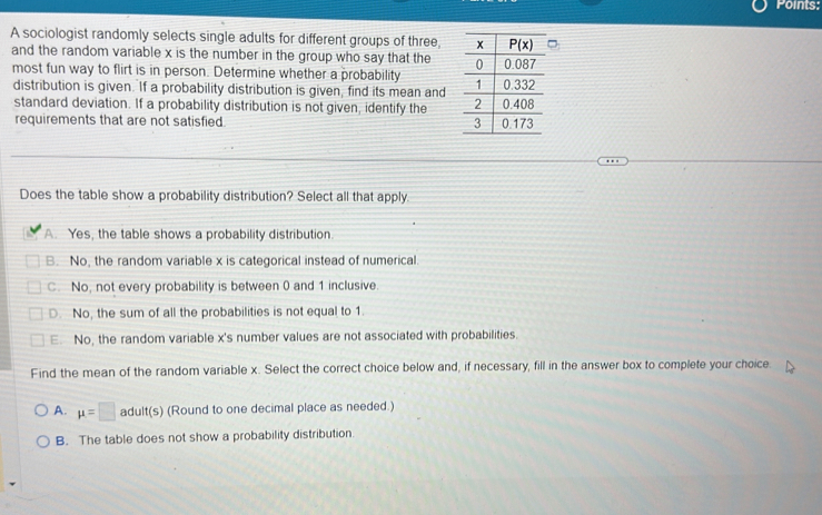 Points:
A sociologist randomly selects single adults for different groups of three 
and the random variable x is the number in the group who say that the 
most fun way to flirt is in person. Determine whether a probability 
distribution is given. If a probability distribution is given, find its mean and
standard deviation. If a probability distribution is not given, identify the 
requirements that are not satisfied. 
Does the table show a probability distribution? Select all that apply.
A. Yes, the table shows a probability distribution.
B. No, the random variable x is categorical instead of numerical.
C. No, not every probability is between 0 and 1 inclusive.
D. No, the sum of all the probabilities is not equal to 1.
E. No, the random variable x's number values are not associated with probabilities.
Find the mean of the random variable x. Select the correct choice below and, if necessary, fill in the answer box to complete your choice.
A. mu =□ adult(s) (Round to one decimal place as needed.)
B. The table does not show a probability distribution.