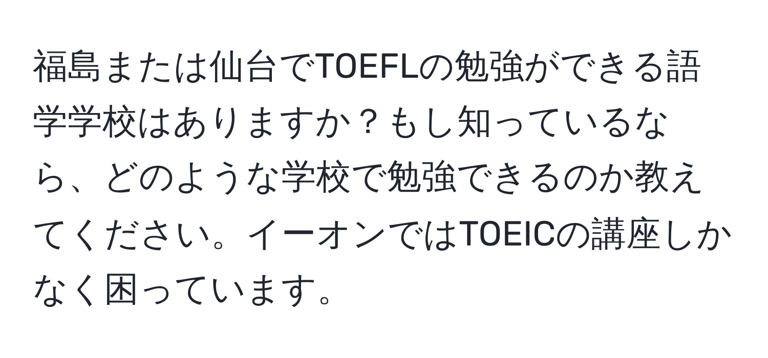 福島または仙台でTOEFLの勉強ができる語学学校はありますか？もし知っているなら、どのような学校で勉強できるのか教えてください。イーオンではTOEICの講座しかなく困っています。