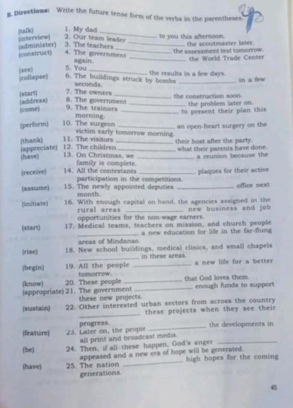 Directions: Write the future tense form of the verbs in the parentheses 
(talk) 1. My dad_ 
(interview) 2. Our team leader to you this afternoon. 
_ 
(administer) 3. The teachers _the scoutmaster later. 
(construct) 4. The government the assessment test tomorrow. 
again. _the World Trade Center 
(see) 5. You_ 
the results in a few days. 
(collapse) 6. The buildings struck by bombs _in a few 
seconds. 
(start) 7. The owners _the construction soon. 
(address) 8. The government_ 
(come) 9. The trainors _the problem later on. 
to present their plan this 
morning. 
(perform) 10. The surgeon_ 
an open-heart surgery on the 
victim early tomorrow morning. 
(thank) 11. The visitors _their host after the party. 
(appreciate) 12. The children 
(have) 13. On Christmas, we _what their parents have done. 
a reunion because the 
family is complete. 
(receive) 14. All the contestants _plaques for their active 
participation in the competitions. 
(assume) 15. The newly appointed deputies _office next 
month. 
(initiate) 16. With enough capital on hand, the agencies assigned in the 
rural areas _new business and job 
opportunities for the non-wage earners. 
(start) 17. Medical teams, teachers on mission, and church people 
_a new education for life in the far-flung 
areas of Mindanao 
(rise) 18. New school buildings, medical clinics, and small chapels 
_in these areas. 
(begin) 19. All the people _a new life for a better 
tomorrow. 
(know) 20. These people _that God loves them. 
(appropriate) 21. The government _enough funds to support 
these new projects. 
_ 
(sustain) 22. Other interested urban sectors from across the country 
these projects when they see their 
progress. 
(feature) 23. Later on, the people _the developments in 
all print and broadcast media. 
(be) 24. Then, if all these happen, God's anger_ 
appeased and a new era of hope will be generated. 
(have) 25. The nation _high hopes for the coming 
generations 
45