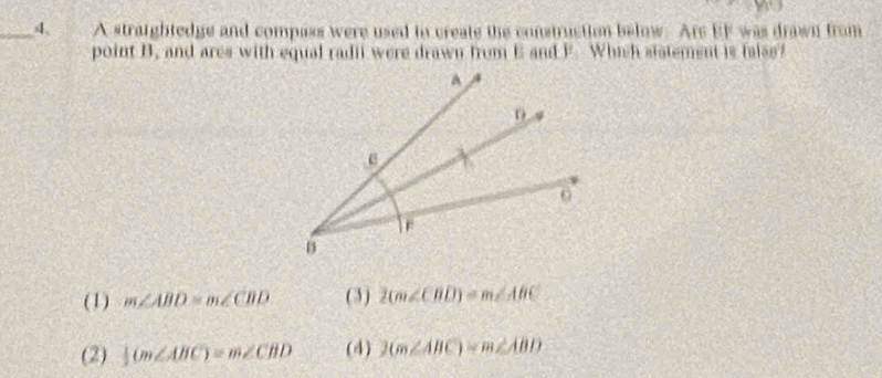 A straightedge and compass were used to create the construction below. Ars EF was drawn from
point B. and ares with equal radii were drawn from E and F. Which statement is faiss?
(1) m∠ ABD=m∠ CBD (3) 2(m∠ CBD)-m∠ ABC
(2)  1/2 (m∠ ABC)=m∠ CBD (4) 2(m∠ ABC)-m∠ ABD