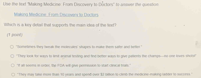 Use the text "Making Medicine: From Discovery to Doctors' to answer the question.
Making Medicine: From Discovery to Doctors
Which is a key detail that supports the main idea of the text?
(1 point)
"Sometimes they tweak the molecules' shapes to make them safer and better."
“They look for ways to limit animal testing and find better ways to give patients the champs—no one loves shots!”
"If all seems in order, the FDA will give permission to start clinical trials."
"They may take more than 10 years and spend over $2 billion to climb the medicine-making ladder to success."