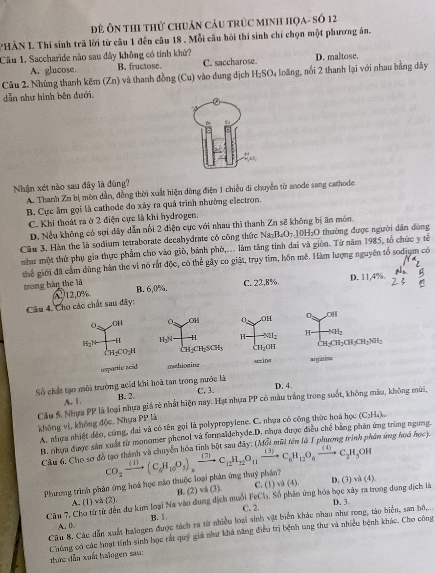 Đề ÔN thI thử chUân cầu trÚc MINH họa- số 12
PHÀN I. Thí sinh trả lời từ câu 1 đến câu 18 . Mỗi câu hỏi thí sinh chỉ chọn một phương án.
Câu 1. Saccharide nào sau dây không có tính khử?
A. glucose. B. fructose. C. saccharose. D. maltose.
Câu 2. Nhúng thanh kẽm (Zn) và thanh đồng (Cu) vào dung dịch H_2SO_4 loãng, nối 2 thanh lại với nhau bằng dây
dẫn như hình bên dưới.
Nhận xét nào sau đây là đúng?
A. Thanh Zn bị mòn dần, đồng thời xuất hiện dòng điện 1 chiều di chuyển từ anode sang cathode
B. Cực âm gọi là cathode do xảy ra quá trình nhường electron.
C. Khí thoát ra ở 2 điện cực là khí hydrogen.
D. Nếu không có sợi dây dẫn nối 2 điện cực với nhau thì thanh Zn sẽ không bị ăn mòn.
Câu 3. Hàn the là sodium tetraborate decahydrate có công thức Na_2B_4O_7.10H_2O thường được người dân dùng
như một thứ phụ gia thực phẩm cho vào giò, bánh phở,... làm tăng tính dai và giòn. Từ năm 1985, tổ chức y tế
thể giới đã cấm dùng hàn the vì nó rất độc, có thể gây co giật, trụy tim, hôn mê. Hàm lượng nguyên tố sodịụm có
trong hàn the là C. 22,8%. D. 11,4%.
A. 12,0%. B. 6,0%.
Câu 4. Cho các chất sau đây:
O OH 0 .OH
H_2N -H  H -NH_2
CH_2CO_2H CH_2CH_2CH_2CH_2NH_2
aspartic acid arginine
Số chất tạo môi trường acid khi hoà tan trong nước là
C. 3.
D. 4.
A. 1. B. 2.
Cầu 5. Nhưa PP là loại nhựa giá rẻ nhất hiện nay. Hạt nhựa PP có màu trắng trong suốt, không màu, không mùi,
không vị, không độc, Nhựa PP là
A. nhựa nhiệt déo, cứng, dai và có tên gọi là polypropylene. C. nhựa có công thức hoá học (C_2H_4)_n.
B. nhựa được sản xuất từ monomer phenol và formaldehyde.D. nhựa được điều chế bằng phản ứng trùng ngưng.
Câu 6. Cho sơ đồ tạo thành và chuyển hóa tinh bột sau đây: (Mỗi mũi tên là 1 phương trình phản ứng hoá học).
CO_2xrightarrow (1)(C_6H_10O_5)_nxrightarrow (2)C_12H_22O_11xrightarrow (3)C_6H_12O_6xrightarrow (4)C_2H_5OH
Phương trình phản ứng hoá học nào thuộc loại phản ứng thuỷ phần?
A. (1) và (2). B. (2) và (3). C. (1 )va(4). D. (3) và (4).
Câu 7. Cho từ từ đến dư kim loại Na vào dung dịch muối FeCl₃. Số phản ứng hóa học xảy ra trong dung dịch là
C. 2. D. 3.
B. 1.
Câu 8. Các dẫn xuất halogen được tách ra từ nhiều loại sinh vật biển khác nhau như rong, tảo biển, san hô,...
A. 0.
Chúng có các hoạt tính sinh học rất quý giả như khả năng điều trị bệnh ung thư và nhiều bệnh khác. Cho công
thức dẫn xuất halogen sau:
