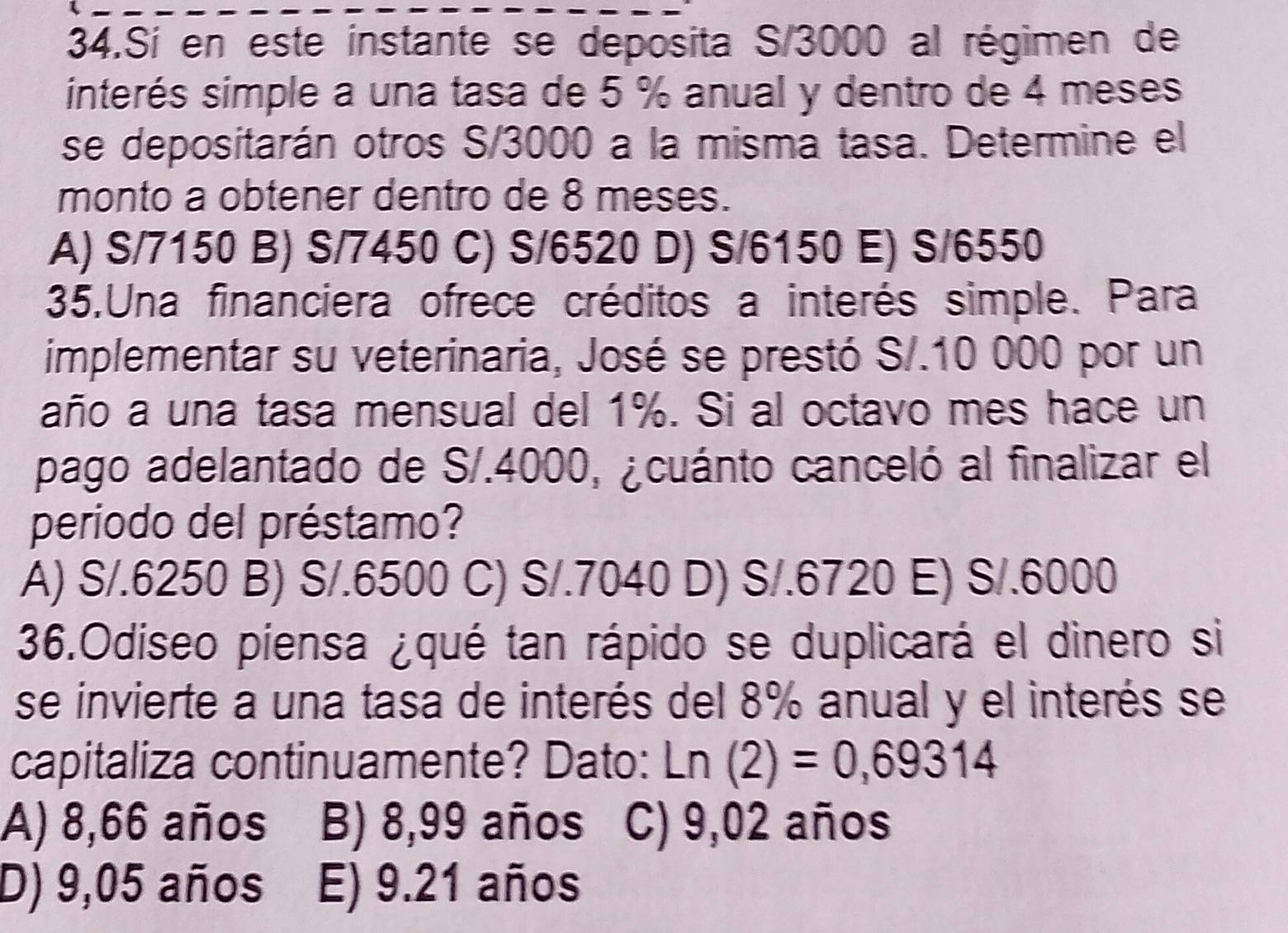 Sí en este instante se deposita S/3000 al régimen de
interés simple a una tasa de 5 % anual y dentro de 4 meses
se depositarán otros S/3000 a la misma tasa. Determine el
monto a obtener dentro de 8 meses.
A) S/7150 B) S/7450 C) S/6520 D) S/6150 E) S/6550
35,Una financiera ofrece créditos a interés simple. Para
implementar su veterinaria, José se prestó S/.10 000 por un
año a una tasa mensual del 1%. Si al octavo mes hace un
pago adelantado de S/.4000, ¿cuánto canceló al finalizar el
periodo del préstamo?
A) S/.6250 B) S/.6500 C) S/.7040 D) S/.6720 E) S/.6000
36.Odiseo piensa ¿qué tan rápido se duplicará el dinero si
se invierte a una tasa de interés del 8% anual y el interés se
capitaliza continuamente? Dato: Ln(2)=0,69314
A) 8,66 años B) 8,99 años C) 9,02 años
D) 9,05 años E) 9.21 años