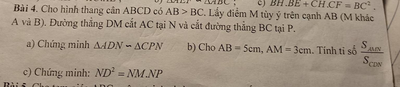 △ ABC; c) BH.BE+CH.CF=BC^2. 
Bài 4. Cho hình thang cân ABCD có AB>BC. Lấy điểm M tùy ý trên cạnh AB (M khác 
A và B). Đường thắng DM cắt AC tại N và cắt đường thắng BC tại P. 
a) Chứng minh △ ADN∽ △ CPN b) Cho AB=5cm, AM=3cm. Tính tỉ số frac S_AUNS_CDN
c) Chứng minh: ND^2=NM.NP