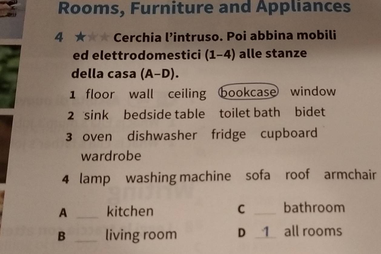Rooms, Furniture and Appliances
4 ★ Cerchia l’intruso. Poi abbina mobili
ed elettrodomestici (1-4) alle stanze
della casa (A-D). 
1 floor wall ceiling bookcase window
2 sink bedside table toilet bath bidet
3 oven dishwasher fridge cupboard
wardrobe
4 lamp washing machine sofa roof armchair
A _kitchen C _bathroom
B _living room D _1 all rooms