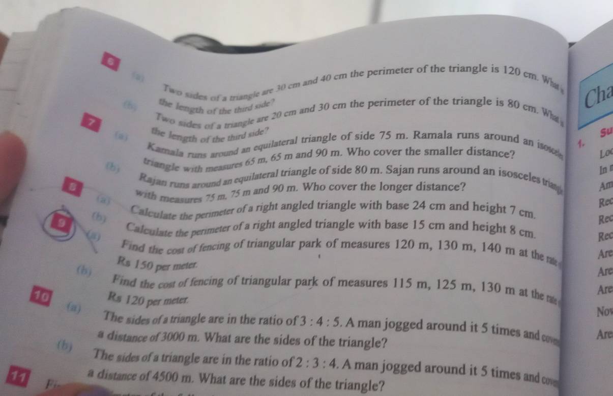 (3) Two sides of a triangle are 30 cm and 40 cm the perimeter of the triangle is 120 cm. Wht Cha 
the length of the third side? 
tby 
7 Two sides of a triangle are 20 cm and 30 cm the perimeter of the triangle is 80 cm. What 
(a) 
the length of the third side? 
Kamala runs around an equilateral triangle of side 75 m. Ramala runs around an isow Su 
Loc 
triangle with measures 65 m, 65 m and 90 m. Who cover the smaller distance? 1. 
(h) In n 
Rajan runs around an equilateral triangle of side 80 m. Sajan runs around an isosceles tray 
B 
with measures 75 m, 75 m and 90 m. Who cover the longer distance? 
Am 
Rec 
(3) Calculate the perimeter of a right angled triangle with base 24 cm and height 7 cm. 
Rec 
9 (b) Calculate the perimeter of a right angled triangle with base 15 cm and height 8 cm. 
Rec 
Find the cost of fencing of triangular park of measures 120 m, 130 m, 140 m at the m Are
Rs 150 per meter. 
Are 
(b) Find the cost of fencing of triangular park of measures 115 m, 125 m, 130 m at the tae 
Are 
10 Rs 120 per meter. 
Nov 
(a) The sides of a triangle are in the ratio of 3:4:5. A man jogged around it 5 times and cov Are 
a distance of 3000 m. What are the sides of the triangle? 
(b) The sides of a triangle are in the ratio of 2:3:4. A man jogged around it 5 times and co 
11 F 
a distance of 4500 m. What are the sides of the triangle?