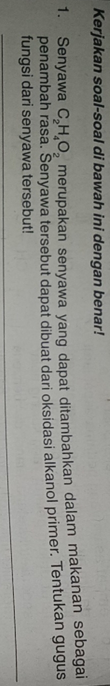 Kerjakan soal-soal di bawah ini dengan benar! 
1. Senyawa C_2H_4O_2 merupakan senyawa yang dapat ditambahkan dalam makanan sebagai 
penambah rasa. Senyawa tersebut dapat dibuat dari oksidasi alkanol primer. Tentukan gugus 
fungsi dari senyawa tersebut!