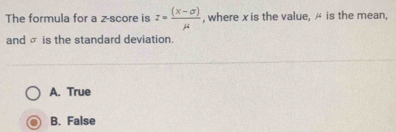 The formula for a z-score is z= ((X-sigma ))/mu   , where x is the value, ^ is the mean,
and σ is the standard deviation.
A. True
B. False