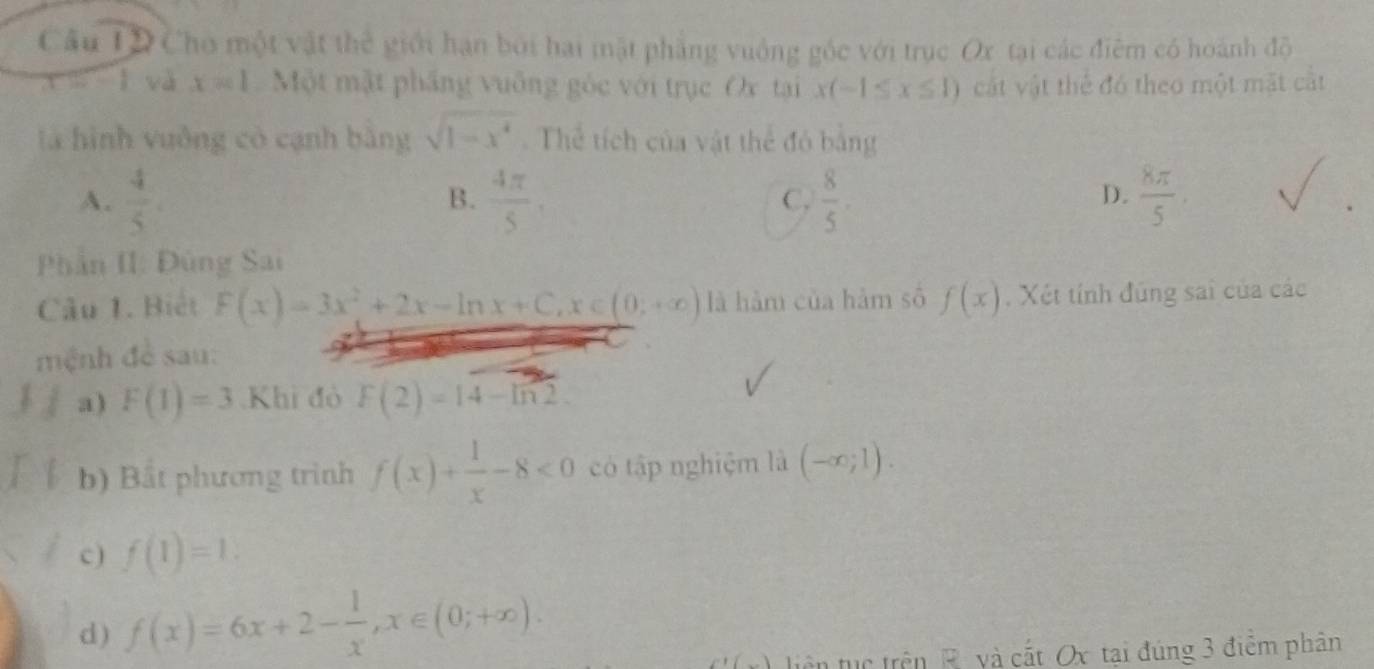 Cầu IĐ Cho một vật thể giới hạn bởi hai mặt phẳng vuống góc với trục Ox tại các điểm có hoành độ
S-1 và x=1 Một mật phầng vuống góc với trục Ox tại x(-1≤ x≤ 1) cát vật thể đó theo một mặt cất
là hình vuởng có cạnh bằng sqrt(1-x^4). Thể tích của vật thể đó bằng
A.  4/5   4π /5 ,  8/5 .  8π /5 
B.
C.
D.
Phần II: Đùng Sai
Câu 1. Biết F(x)=3x^2+2x-ln x+C, x∈ (0;+∈fty ) là hàm của hàm số f(x). Xét tính đúng sai của các
mệnh đề sau:
a) F(1)=3 Khi đỏ F(2)=14-ln 2. 
b) Bắt phương trình f(x)+ 1/x -8<0</tex> có tập nghiệm là (-∈fty ;1). 
c) f(1)=1. 
d) f(x)=6x+2- 1/x , x∈ (0;+∈fty ). 
(x) liên tục trên R và cất Ox tại đúng 3 điểm phân