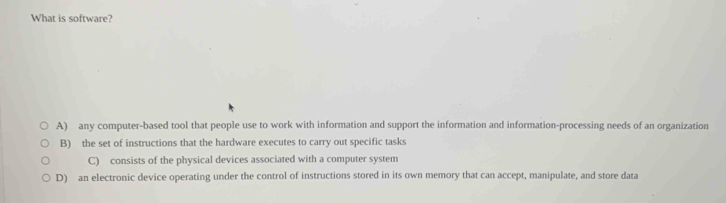 What is software?
A) any computer-based tool that people use to work with information and support the information and information-processing needs of an organization
B) the set of instructions that the hardware executes to carry out specific tasks
C) consists of the physical devices associated with a computer system
D) an electronic device operating under the control of instructions stored in its own memory that can accept, manipulate, and store data