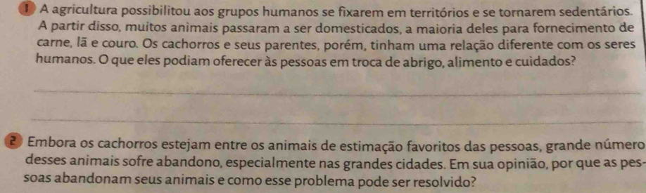 A agricultura possibilitou aos grupos humanos se fixarem em territórios e se tornarem sedentários. 
A partir disso, muitos animais passaram a ser domesticados, a maioria deles para fornecimento de 
carne, lã e couro. Os cachorros e seus parentes, porém, tinham uma relação diferente com os seres 
humanos. O que eles podiam oferecer às pessoas em troca de abrigo, alimento e cuidados? 
_ 
_
20 Embora os cachorros estejam entre os animais de estimação favoritos das pessoas, grande número 
desses animais sofre abandono, especialmente nas grandes cidades. Em sua opinião, por que as pes- 
soas abandonam seus animais e como esse problema pode ser resolvido?