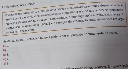 Leia o parágrafo a seguir.
Os resultados traduzem 1 a falta de uma política sustentável para frear o desmatamento. A
maior queixa das entidades envolvidas com a questão 2 é a de que ações de repreensão
na região afetada são raras, 3 sem continuidade, e que, logo após a retirada dos fiscais, 4
as motosserras retomam à rotina, 5 e a situação de exploração ilegal de madeira em larga
escala tem andamento.
Nesse parágrafo, o conectivo ou seja podería ser empregado corretamente na lacuna:
a) 1.
b) 2.
c) 3.
d) 4.
e) 5.
Irilizaram-se vários recursos. Em quatro opçõe