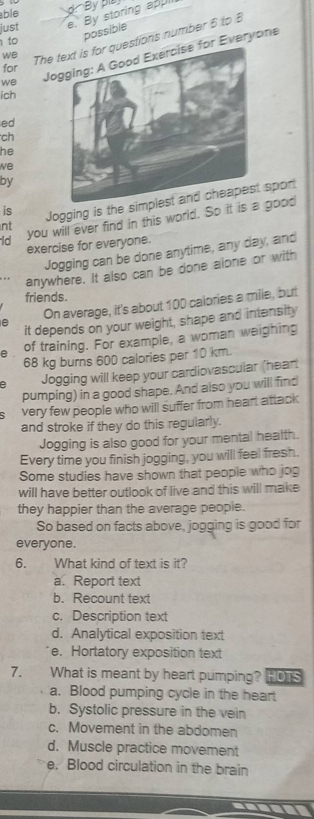 ble
d By pia
just e. By storing appl
we The estions number 6 to B
to
possible
we Joor Everyone
for
ich
ed
ch
he
we
by
nt Jogging is the sim spor
is
ld you will ever find in this world. So it is a good
exercise for everyone.
Jogging can be done anytime, any day, and
anywhere. It also can be done alone or with
friends.
On average, it's about 100 calories a mile, but
it depends on your weight, shape and intensity
e of training. For example, a woman weighing
68 kg burns 600 calories per 10 km.
e Jogging will keep your cardiovascular (heart
pumping) in a good shape. And also you will find
very few people who will suffer from heart attack
and stroke if they do this regularly.
Jogging is also good for your mental health.
Every time you finish jogging, you will feel fresh.
Some studies have shown that people who jog
will have better outlook of live and this will make
they happier than the average people.
So based on facts above, jogging is good for
everyone.
6. What kind of text is it?
a. Report text
b. Recount text
c. Description text
d. Analytical exposition text
e. Hortatory exposition text
7. What is meant by heart pumping? HOTS
a. Blood pumping cycle in the heart
b. Systolic pressure in the vein
c. Movement in the abdomen
d. Muscle practice movement
e. Blood circulation in the brain