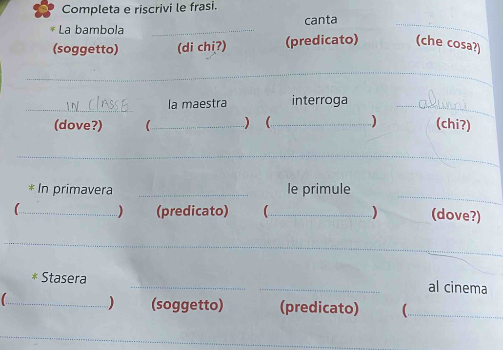 Completa e riscrivi le frasi. 
La bambola _canta_ 
(soggetto) (di chị?) (predicato) (che cosa?) 
_ 
_ 
la maestra interroga_ 
(dove?) _) (_ ) (chi?) 
_ 
_ 
* In primavera _le primule 
_) (predicato) (_ ) 
(dove?) 
_ 
_ 
Stasera 
_al cinema 
) (soggetto) 
_ (predicato)_ 
_ 
_ 
_ 
_