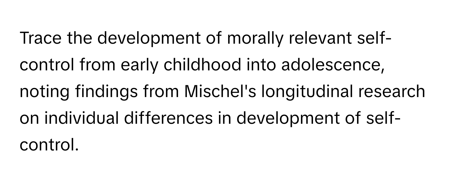 Trace the development of morally relevant self-control from early childhood into adolescence, noting findings from Mischel's longitudinal research on individual differences in development of self-control.