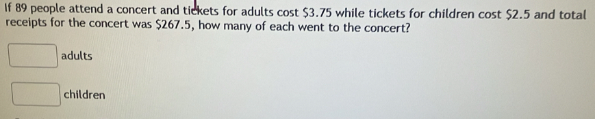 If 89 people attend a concert and tickets for adults cost $3.75 while tickets for children cost $2.5 and total
receipts for the concert was $267.5, how many of each went to the concert?
□ adults
□ children