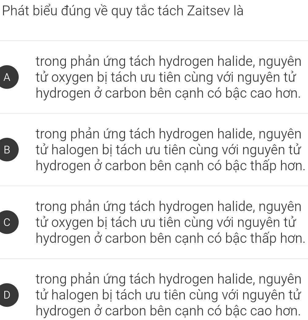 Phát biểu đúng về quy tắc tách Zaitsev là
trong phản ứng tách hydrogen halide, nguyên
A tử oxygen bị tách ưu tiên cùng với nguyên tử
hydrogen ở carbon bên cạnh có bậc cao hơn.
trong phản ứng tách hydrogen halide, nguyên
B tử halogen bị tách ưu tiên cùng với nguyên tử
hydrogen ở carbon bên cạnh có bậc thấp hơn.
trong phản ứng tách hydrogen halide, nguyên
C tử oxygen bị tách ưu tiên cùng với nguyên tử
hydrogen ở carbon bên cạnh có bậc thấp hơn.
trong phản ứng tách hydrogen halide, nguyên
D tử halogen bị tách ưu tiên cùng với nguyên tử
hydrogen ở carbon bên cạnh có bậc cao hơn.