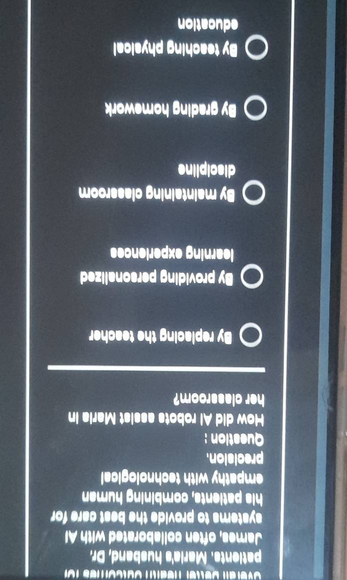 patients. Maria's husband, Dr.
James, often collaborated with Al
systems to provide the best care for
his patients, combining human
empathy with technological
precision.
Question :
How did Al robots assist Maria in
her classroom?
By replacing the teacher
By providing personalized
learning experiences
By maintaining classroom
discipline
By grading homework
By teaching physical
education