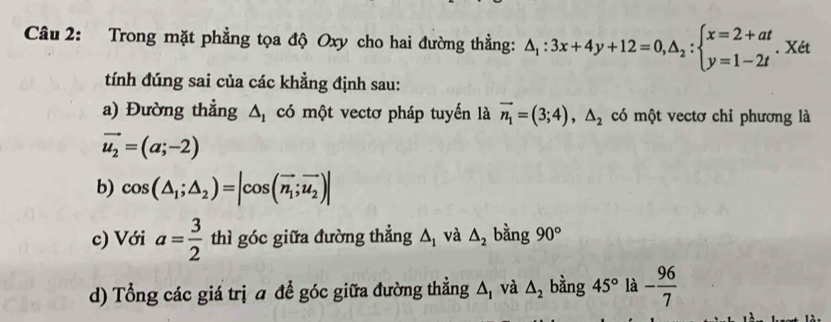 Trong mặt phẳng tọa độ Oxy cho hai đường thẳng: △ _1:3x+4y+12=0,△ _2:beginarrayl x=2+at y=1-2tendarray.. Xét 
tính đúng sai của các khẳng định sau: 
a) Đường thẳng △ _1 có một vectơ pháp tuyến là vector n_1=(3;4), △ _2 có một vectơ chỉ phương là
vector u_2=(a;-2)
b) cos (△ _1;△ _2)=|cos (vector n_1;vector u_2)|
c) Với a= 3/2  thì góc giữa đường thẳng △ _1 và △ _2 bằng 90°
d) Tổng các giá trị ā để góc giữa đường thẳng △ _1 và △ _2 bằng 45° là - 96/7 