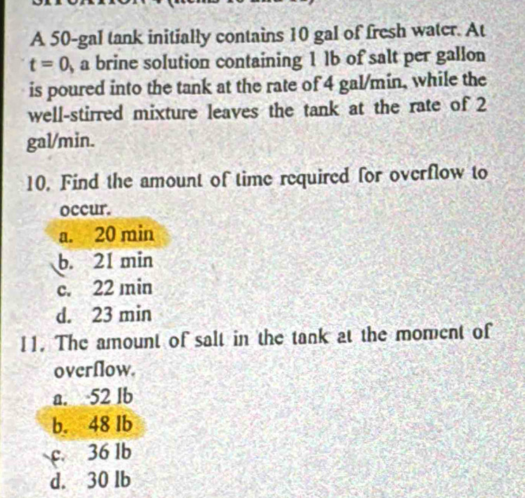 A 50-gal tank initially contains 10 gal of fresh water. At
t=0 , a brine solution containing 1 lb of salt per gallon
is poured into the tank at the rate of 4 gal/min, while the
well-stirred mixture leaves the tank at the rate of 2
gal/min.
10. Find the amount of time required for overflow to
occur.
a. 20 min
b. 21 min
c. 22 min
d. 23 min
11. The amount of salt in the tank at the moment of
overflow.
a. 52 lb
b. 48 lb
c 36 1b
d. 30 lb