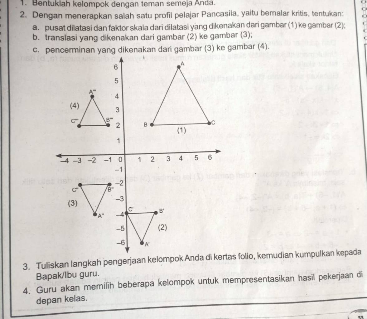 Bentuklah kelompok dengan teman semeja Anda.
2. Dengan menerapkan salah satu profil pelajar Pancasila, yaitu bernalar kritis, tentukan:
a. pusat dilatasi dan faktor skala dari dilatasi yang dikenakan dari gambar (1) ke gambar (2);
b. translasi yang dikenakan dari gambar (2) ke gambar (3);
Bapak/lbu guru.
4. Guru akan memilih beberapa kelompok untuk mempresentasikan hasil pekerjaan di
depan kelas.
..