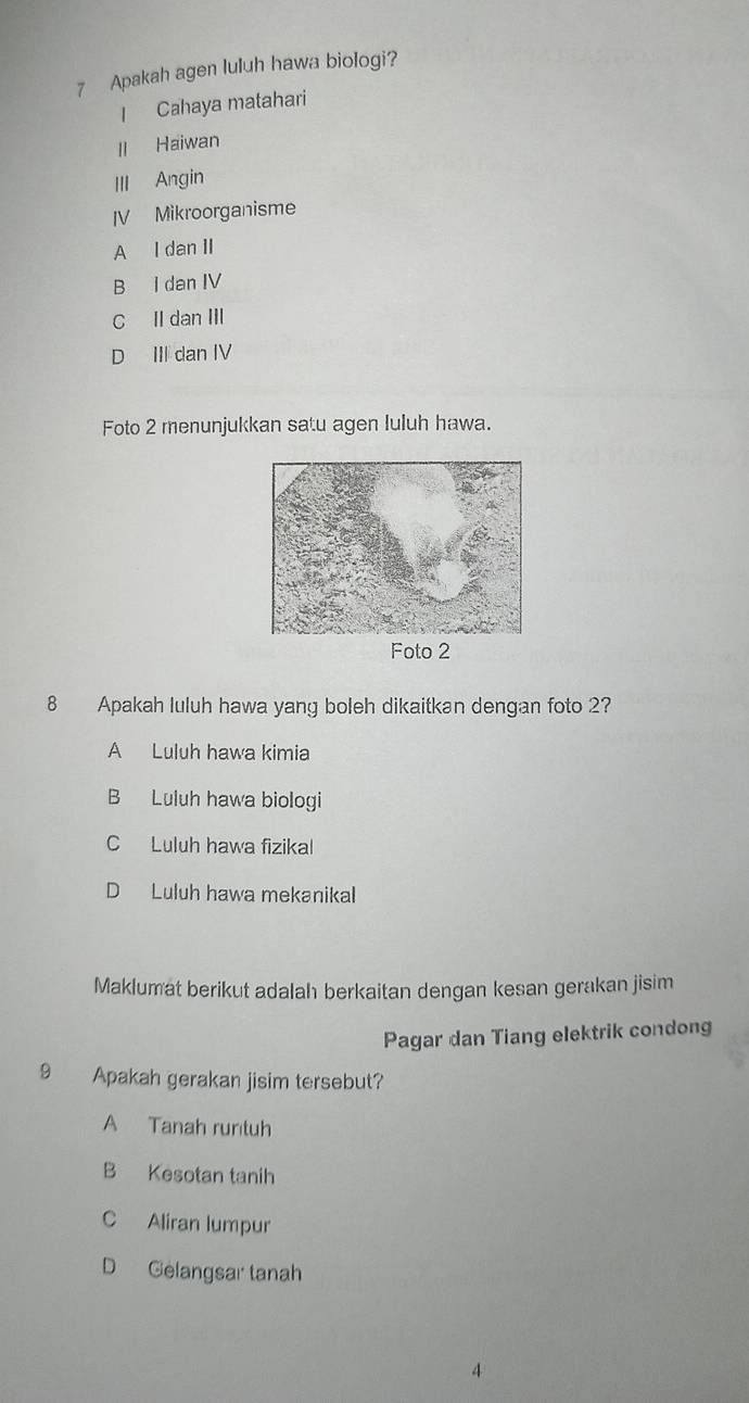 Apakah agen luluh hawa biologi?
I Cahaya matahari
II Haiwan
III Angin
IV Mikroorganisme
A I dan II
B I dan IV
C II dan III
D III dan IV
Foto 2 menunjukkan satu agen luluh hawa.
8 Apakah luluh hawa yang boleh dikaitkan dengan foto 2?
A Luluh hawa kimia
B Luluh hawa biologi
C Luluh hawa fizikal
D Luluh hawa mekanikal
Maklumat berikut adalah berkaitan dengan kesan gerakan jisim
Pagar dan Tiang elektrik condong
9 Apakah gerakan jisim tersebut?
A Tanah runtuh
B Kesotan tanih
C Aliran lumpur
D Gelangsar tanah
4