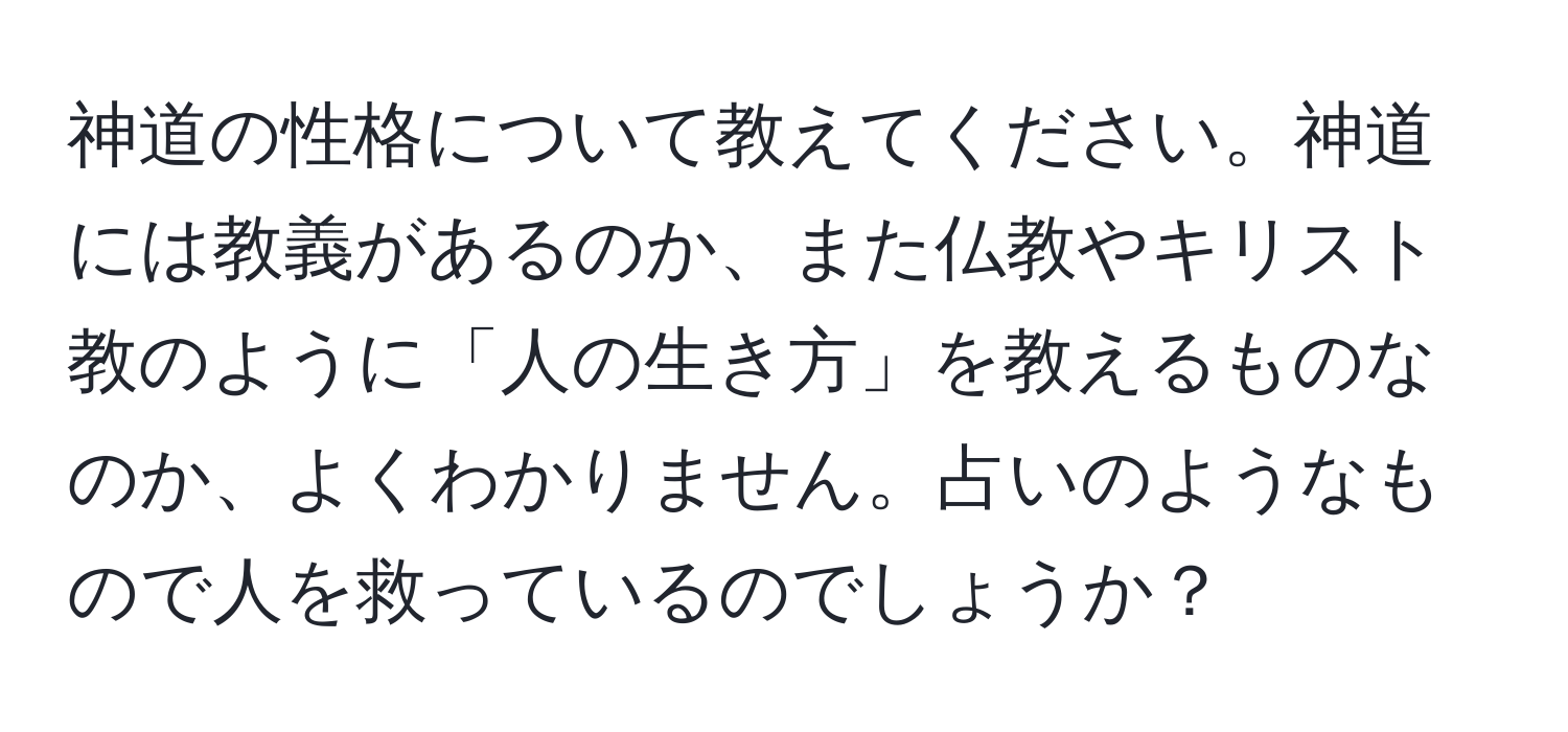 神道の性格について教えてください。神道には教義があるのか、また仏教やキリスト教のように「人の生き方」を教えるものなのか、よくわかりません。占いのようなもので人を救っているのでしょうか？