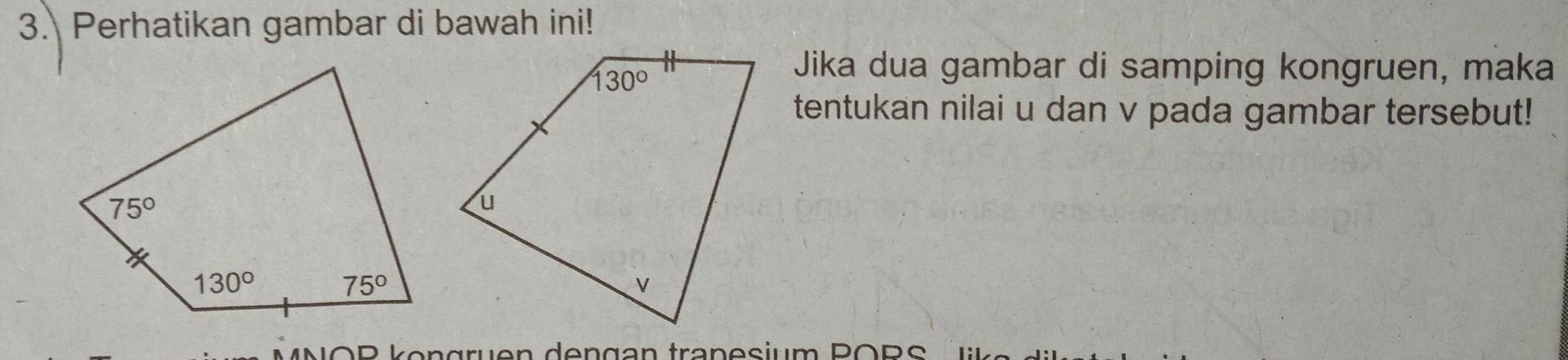 Perhatikan gambar di bawah ini!
Jika dua gambar di samping kongruen, maka
tentukan nilai u dan v pada gambar tersebut!
NOP köngruen dengan tranesium PORS