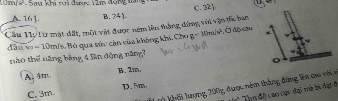 10m/s^2. Sau khi rợi được 12m động năng c
C. 32 J. D,48)
A. 16 J. B. 24 J.
Câu 11: /Từ mặt đất, một vật được ném lên thắng đứng với vận tốc ban
đầu v_0=10m/s. Bỏ qua sức cản của không khí. Cho g=10m/s^2 Ở độ cao
nào thế năng bằng 4 lần động năng?
A. 4m. B. 2m. o
Mt có khối lượng 200g được ném thắng đứng lên cao với v
C. 3m. D. 5m.
1-2 Tim độ cao cực đại mà bi đạt đ