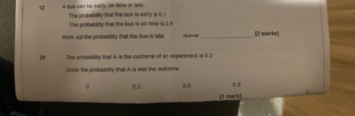 A bus can be early, on time or late.
The probability that the bus is early is 0. t
The probability that the bus is on time is 0.6
Work out the probability that the bus is late. Ara _[2 marks]
20 The probability that A is the outcome of an experiment is 0.2
Circle the probabillity that A is not the outcome.
。 0.2 0.5 0.8
[1 mark]