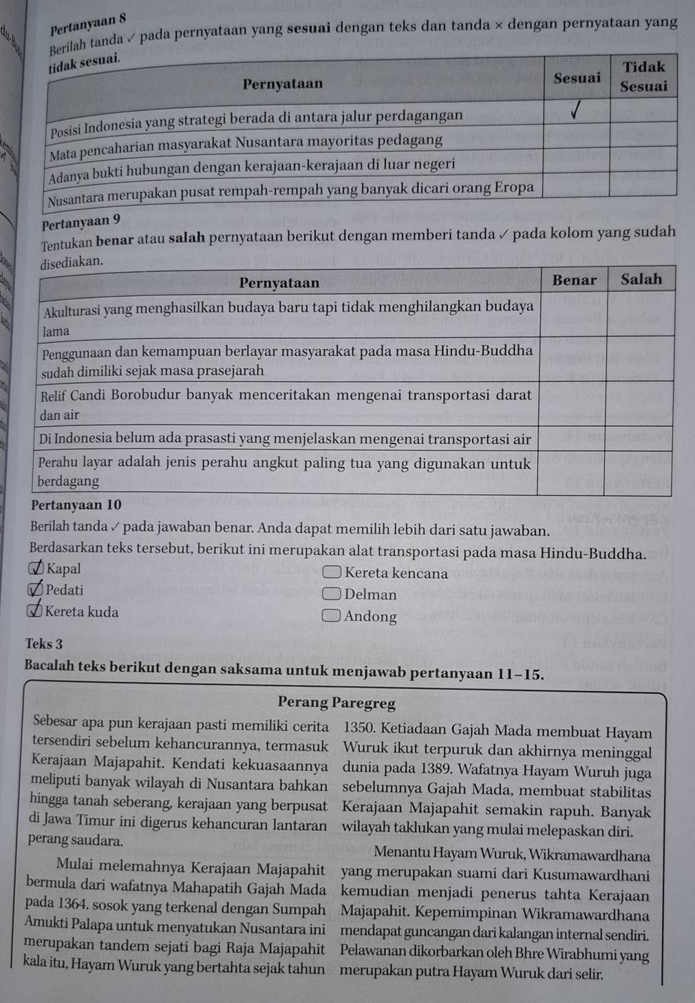 Pertanyaan 8
h tanda ✓ pada pernyataan yang sesuai dengan teks dan tanda × dengan pernyataan yang
Pertanyaan 9
Tentukan benar atau salah pernyataan berikut dengan memberi tanda ✓ pada kolom yang sudah
Berilah tanda ✓ pada jawaban benar. Anda dapat memilih lebih dari satu jawaban.
Berdasarkan teks tersebut, berikut ini merupakan alat transportasi pada masa Hindu-Buddha.
⑦Kapal Kereta kencana
✔ Pedati Delman
√ Kereta kuda Andong
Teks 3
Bacalah teks berikut dengan saksama untuk menjawab pertanyaan 11-15.
Perang Paregreg
Sebesar apa pun kerajaan pasti memiliki cerita 1350. Ketiadaan Gajah Mada membuat Hayam
tersendiri sebelum kehancurannya, termasuk Wuruk ikut terpuruk dan akhirnya meninggal
Kerajaan Majapahit. Kendati kekuasaannya dunia pada 1389. Wafatnya Hayam Wuruh juga
meliputi banyak wilayah di Nusantara bahkan sebelumnya Gajah Mada, membuat stabilitas
hingga tanah seberang, kerajaan yang berpusat Kerajaan Majapahit semakin rapuh. Banyak
di Jawa Timur ini digerus kehancuran lantaran wilayah taklukan yang mulai melepaskan diri.
perang saudara.  Menantu Hayam Wuruk, Wikramawardhana
Mulai melemahnya Kerajaan Majapahit yang merupakan suami dari Kusumawardhani
bermula dari wafatnya Mahapatih Gajah Mada 、 kemudian menjadi penerus tahta Kerajaan
pada 1364. sosok yang terkenal dengan Sumpah Majapahit. Kepemimpinan Wikramawardhana
Amukti Palapa untuk menyatukan Nusantara ini . mendapat guncangan dari kalangan internal sendiri.
merupakan tandem sejati bagi Raja Majapahit Pelawanan dikorbarkan oleh Bhre Wirabhumi yang
kala itu, Hayam Wuruk yang bertahta sejak tahun  merupakan putra Hayam Wuruk dari selir.