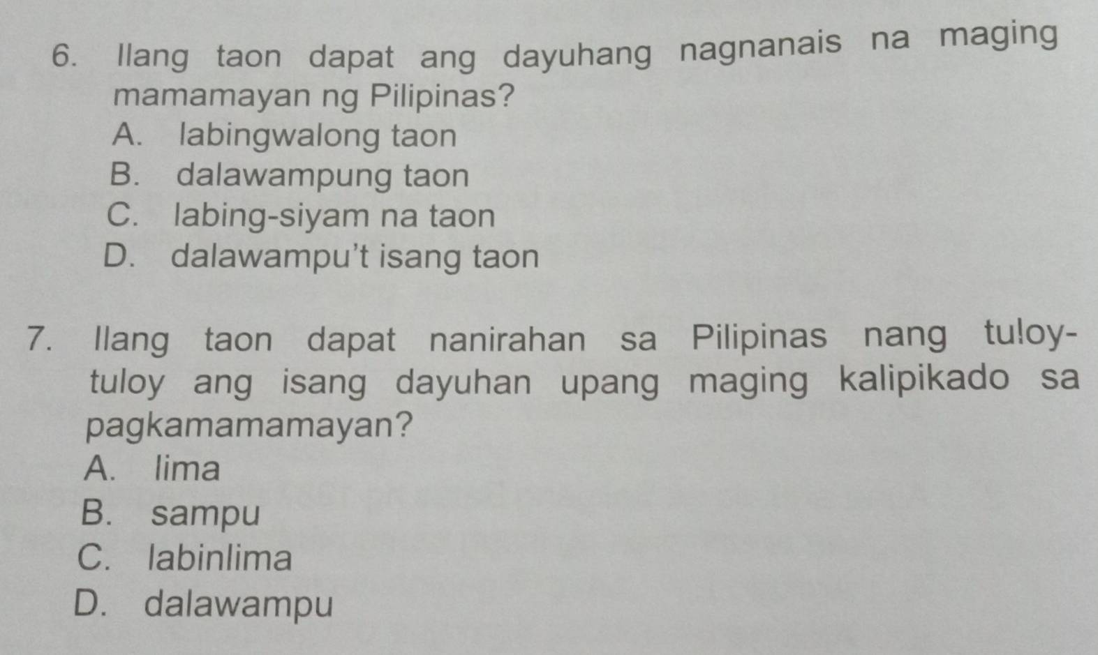 llang taon dapat ang dayuhang nagnanais na maging
mamamayan ng Pilipinas?
A. labingwalong taon
B. dalawampung taon
C. labing-siyam na taon
D. dalawampu't isang taon
7. Ilang taon dapat nanirahan sa Pilipinas nang tuloy-
tuloy ang isang dayuhan upang maging kalipikado sa
pagkamamamayan?
A. lima
B. sampu
C. labinlima
D. dalawampu